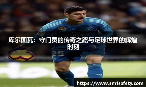 库尔图瓦：守门员的传奇之路与足球世界的辉煌时刻